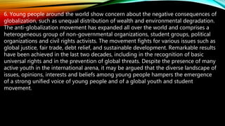 6. Young people around the world show concern about the negative consequences of
globalization, such as unequal distribution of wealth and environmental degradation.
The anti-globalization movement has expanded all over the world and comprises a
heterogeneous group of non-governmental organizations, student groups, political
organizations and civil rights activists. The movement fights for various issues such as
global justice, fair trade, debt relief, and sustainable development. Remarkable results
have been achieved in the last two decades, including in the recognition of basic
universal rights and in the prevention of global threats. Despite the presence of many
active youth in the international arena, it may be argued that the diverse landscape of
issues, opinions, interests and beliefs among young people hampers the emergence
of a strong unified voice of young people and of a global youth and student
movement.
 