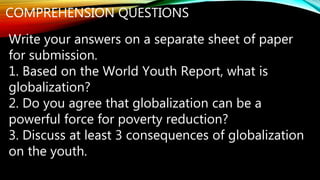 COMPREHENSION QUESTIONS
Write your answers on a separate sheet of paper
for submission.
1. Based on the World Youth Report, what is
globalization?
2. Do you agree that globalization can be a
powerful force for poverty reduction?
3. Discuss at least 3 consequences of globalization
on the youth.
 