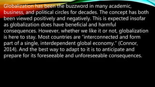 Globalization has been the buzzword in many academic,
business, and political circles for decades. The concept has both
been viewed positively and negatively. This is expected insofar
as globalization does have beneficial and harmful
consequences. However, whether we like it or not, globalization
is here to stay. Most countries are “interconnected and form
part of a single, interdependent global economy.” (Connor,
2014). And the best way to adapt to it is to anticipate and
prepare for its foreseeable and unforeseeable consequences.
 