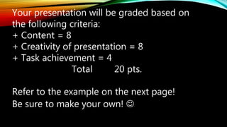 Your presentation will be graded based on
the following criteria:
+ Content = 8
+ Creativity of presentation = 8
+ Task achievement = 4
Total 20 pts.
Refer to the example on the next page!
Be sure to make your own! 
 