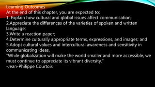 Learning Outcomes
At the end of this chapter, you are expected to:
1. Explain how cultural and global issues affect communication;
2.Appreciate the differences of the varieties of spoken and written
language;
3.Write a reaction paper;
4.Determine culturally appropriate terms, expressions, and images; and
5.Adopt cultural values and intercultural awareness and sensitivity in
communicating ideas.
“While globalization will make the world smaller and more accessible, we
must continue to appreciate its vibrant diversity.”
-Jean-Philippe Courtois
 