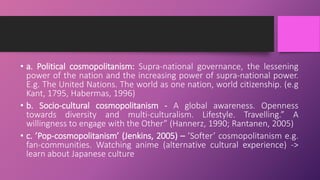 • a. Political cosmopolitanism: Supra-national governance, the lessening
power of the nation and the increasing power of supra-national power.
E.g. The United Nations. The world as one nation, world citizenship. (e.g
Kant, 1795, Habermas, 1996)
• b. Socio-cultural cosmopolitanism - A global awareness. Openness
towards diversity and multi-culturalism. Lifestyle. Travelling.” A
willingness to engage with the Other” (Hannerz, 1990; Rantanen, 2005)
• c. ’Pop-cosmopolitanism’ (Jenkins, 2005) – ’Softer’ cosmopolitanism e.g.
fan-communities. Watching anime (alternative cultural experience) ->
learn about Japanese culture
 