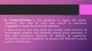 • B. ETHNOCENTRISM- is the tendency to regard the beliefs,
standards, and code of one’s own culture or subculture
as superior to those found in other societies.
• • Ethnocentrism thus may serve the socially useful function of
encouraging cohesion and solidarity among group members; it
may also contribute, however, to attitude of superiority,
intolerance, and even contempt for groups with different customs
customs and lifeways.
 