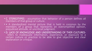 • C. STEREOTYPES - assumption that behavior of a person defines all
members of that group or culture.
• • A standardized mental picture that is held in common by the
members of a group that represents an oversimplified opinion,
prejudiced attitude, or uncritical judgment.
• D. LACK OF KNOWLEDGE AND UNDERSTANDING OF THER CULTURES-
refers to inadequate information, experience, or exposure to a
certain culture or practice to be able to give objective and clear
explanation or critique.
 