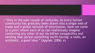 • ”Only in the past couple of centuries, as every human
community has gradually been drawn into a single web of
trade and a global network of information, have we come
to a point where each of us can realistically imagine
contacting any other of our six billion conspecifics and
sending that person something worth having: a radio, an
antibiotic, a good idea.” (Appiah, 2006: x)
 