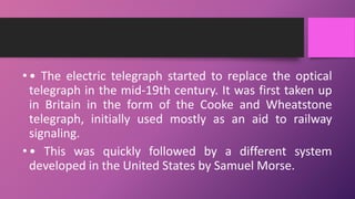 •• The electric telegraph started to replace the optical
telegraph in the mid-19th century. It was first taken up
in Britain in the form of the Cooke and Wheatstone
telegraph, initially used mostly as an aid to railway
signaling.
•• This was quickly followed by a different system
developed in the United States by Samuel Morse.
 