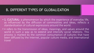 B. DIFFERENT TYPES OF GLOBALIZATION
• 1. CULTURAL- a phenomenon by which the experience of everyday life,
as influenced by the diffusion of commodities and ideas, reflects a
standardization of cultural expressions around the world.
• • refers to the transmission of ideas, meanings, and values around the
world in such a way as to extend and intensify social relations. This
process is marked by the common consumption of cultures that have
been diffused by the Internet, popular culture media, and international
travel
 