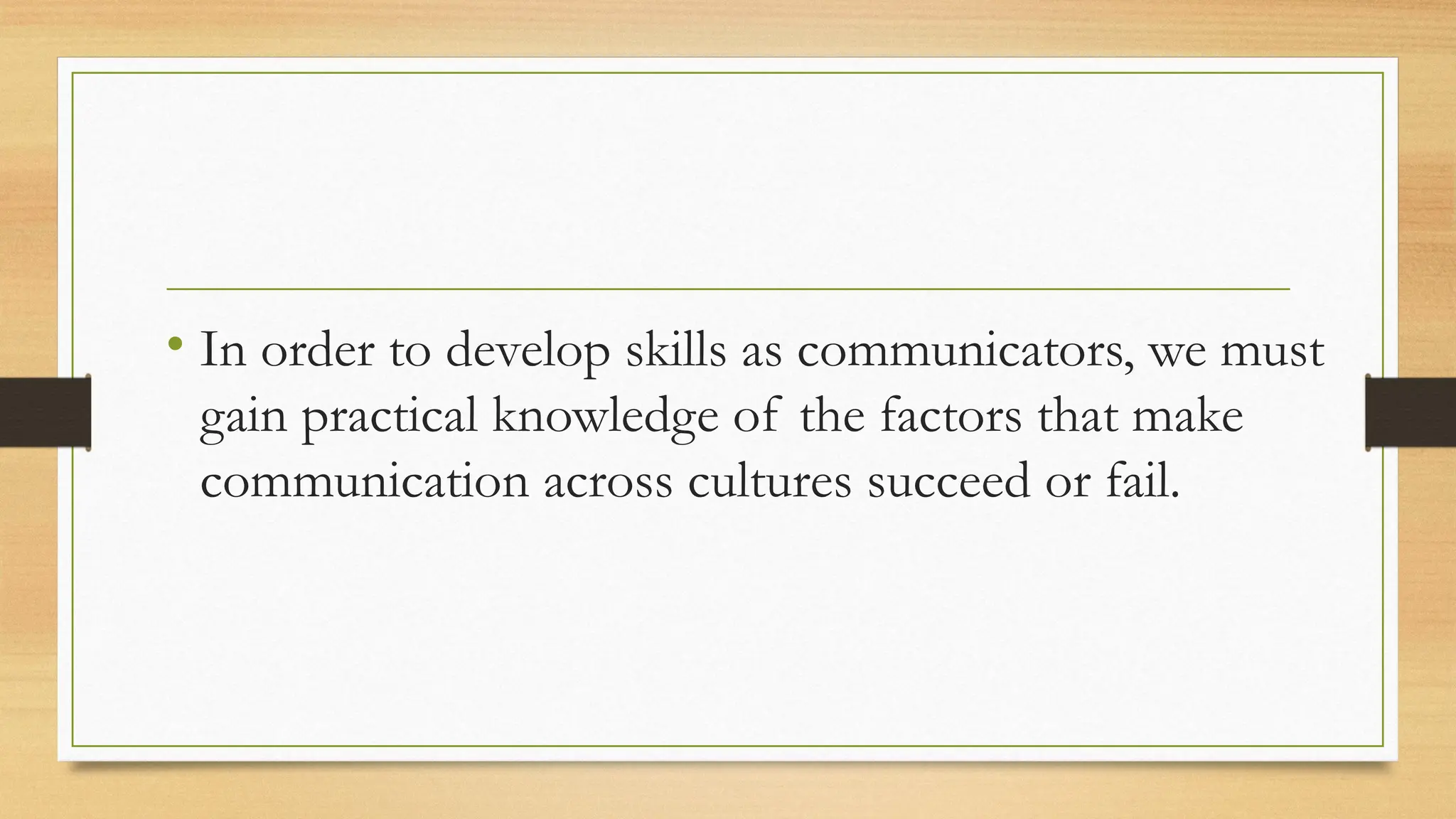 • In order to develop skills as communicators, we must
gain practical knowledge of the factors that make
communication across cultures succeed or fail.
 