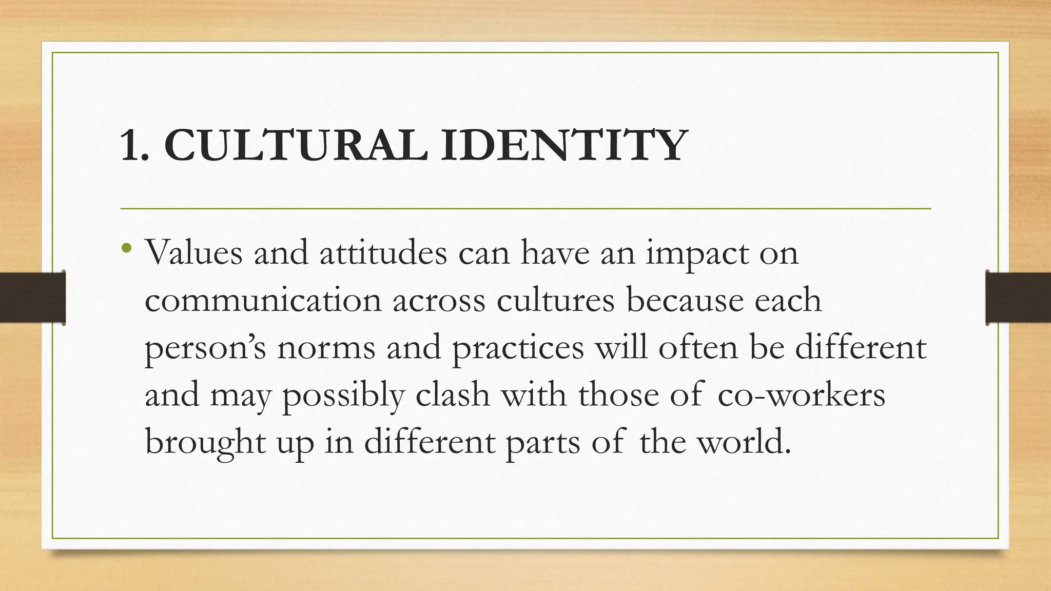 1. CULTURAL IDENTITY
• Values and attitudes can have an impact on
communication across cultures because each
person’s norms and practices will often be different
and may possibly clash with those of co-workers
brought up in different parts of the world.
 