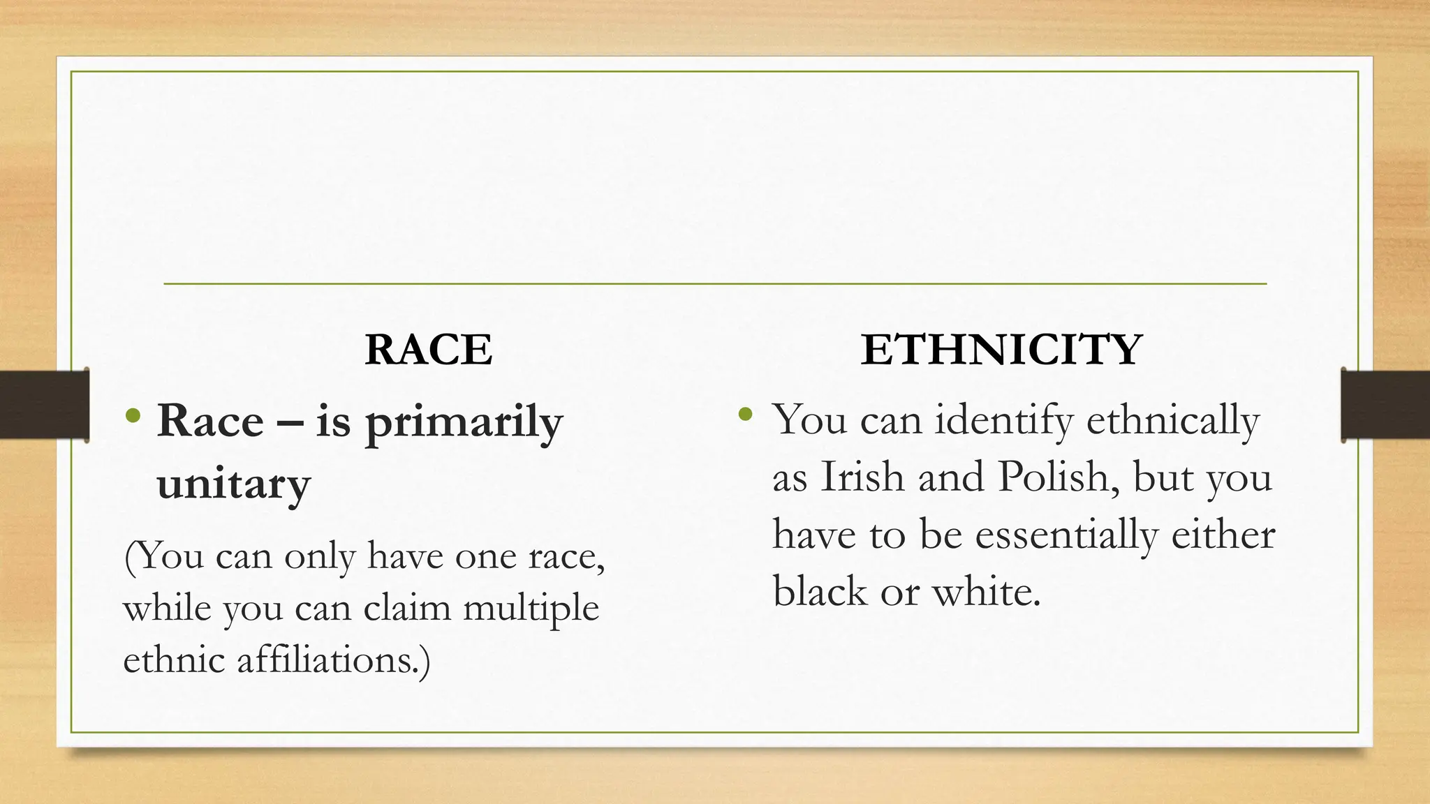 RACE
• Race – is primarily
unitary
(You can only have one race,
while you can claim multiple
ethnic affiliations.)
ETHNICITY
• You can identify ethnically
as Irish and Polish, but you
have to be essentially either
black or white.
 