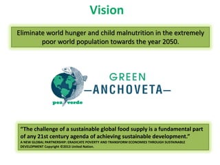 Vision 
Eliminate world hunger and child malnutrition in the extremely poor world population towards the year 2050. 
“The challenge of a sustainable global food supply is a fundamental part of any 21st century agenda of achieving sustainable development.” 
A NEW GLOBAL PARTNERSHIP: ERADICATE POVERTY AND TRANSFORM ECONOMIES THROUGH SUSTAINABLE DEVELOPMENT Copyright ©2013 United Nation.  