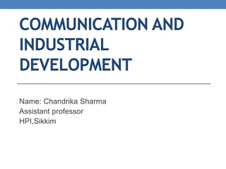 COMMUNICATION AND
INDUSTRIAL
DEVELOPMENT
Name: Chandrika Sharma
Assistant professor
HPI,Sikkim
 