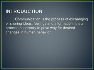 Communication is the process of exchanging
or sharing ideas, feelings and information. It is a
process necessary to pave way for desired
changes in human behavior.
 