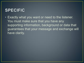 • Exactly what you want or need to the listener.
You must make sure that you have any
supporting information, background or data that
guarantees that your message and exchange will
have clarity.
 
