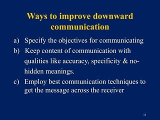 Ways to improve downward
         communication
a) Specify the objectives for communicating
b) Keep content of communication with
   qualities like accuracy, specificity & no-
   hidden meanings.
c) Employ best communication techniques to
   get the message across the receiver


                                            11
 