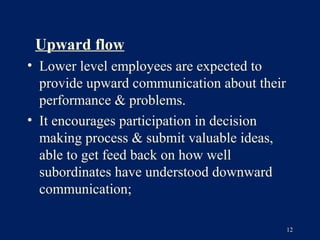 Upward flow
• Lower level employees are expected to
  provide upward communication about their
  performance & problems.
• It encourages participation in decision
  making process & submit valuable ideas,
  able to get feed back on how well
  subordinates have understood downward
  communication;

                                             12
 