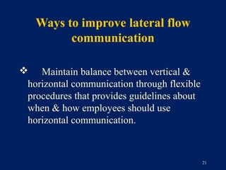 Ways to improve lateral flow
         communication

 Maintain balance between vertical &
 horizontal communication through flexible
 procedures that provides guidelines about
 when & how employees should use
 horizontal communication.



                                             21
 