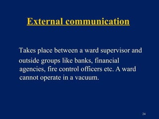 External communication

Takes place between a ward supervisor and
outside groups like banks, financial
agencies, fire control officers etc. A ward
cannot operate in a vacuum.




                                              24
 