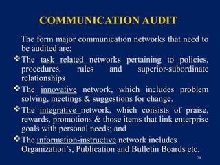 COMMUNICATION AUDIT
 The form major communication networks that need to
  be audited are;
 The task related networks pertaining to policies,
  procedures,     rules     and    superior-subordinate
  relationships
 The innovative network, which includes problem
  solving, meetings & suggestions for change.
 The integrative network, which consists of praise,
  rewards, promotions & those items that link enterprise
  goals with personal needs; and
 The information-instructive network includes
  Organization’s, Publication and Bulletin Boards etc.
                                                    28
 