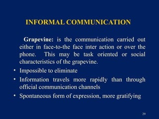 INFORMAL COMMUNICATION

    Grapevine: is the communication carried out
  either in face-to-the face inter action or over the
  phone. This may be task oriented or social
  characteristics of the grapevine.
• Impossible to eliminate
• Information travels more rapidly than through
  official communication channels
• Spontaneous form of expression, more gratifying

                                                   29
 