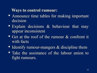 Ways to control rumour:
 Announce time tables for making important
  decision
 Explain decisions & behaviour that may
  appear inconsistent
 Get at the roof of the rumour & confront it
  with facts
 Identify rumour-mangers & discipline them
 Take the assistance of the labour union to
  fight rumours.

                                            35
 