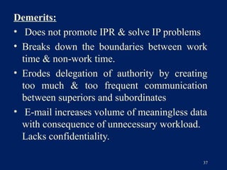 Demerits:
• Does not promote IPR & solve IP problems
• Breaks down the boundaries between work
  time & non-work time.
• Erodes delegation of authority by creating
  too much & too frequent communication
  between superiors and subordinates
• E-mail increases volume of meaningless data
  with consequence of unnecessary workload.
  Lacks confidentiality.

                                            37
 