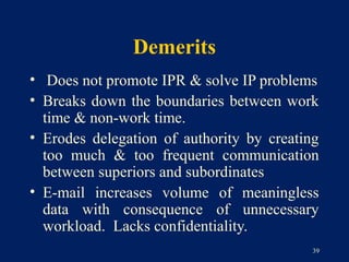 Demerits
• Does not promote IPR & solve IP problems
• Breaks down the boundaries between work
  time & non-work time.
• Erodes delegation of authority by creating
  too much & too frequent communication
  between superiors and subordinates
• E-mail increases volume of meaningless
  data with consequence of unnecessary
  workload. Lacks confidentiality.
                                           39
 