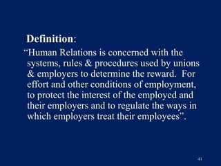 Definition:
“Human Relations is concerned with the
 systems, rules & procedures used by unions
 & employers to determine the reward. For
 effort and other conditions of employment,
 to protect the interest of the employed and
 their employers and to regulate the ways in
 which employers treat their employees”.



                                           41
 