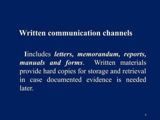 Written communication channels

  Iincludes letters, memorandum, reports,
manuals and forms. Written materials
provide hard copies for storage and retrieval
in case documented evidence is needed
later.


                                            5
 