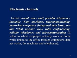 Electronic channels

  Include e-mail, voice mail, portable telephones,
facsimile (Fax) machines, telecommunicating,
networked computers (Integrated data bases, on-
line “chat session” etc.), video conferencing,
cellular telephones and telecommunicating (it
refers to where employee actually work at home
while linked to the office through computers, data
net works, fax machines and telephones).


                                                 6
 
