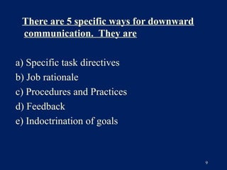 There are 5 specific ways for downward
 communication. They are

a) Specific task directives
b) Job rationale
c) Procedures and Practices
d) Feedback
e) Indoctrination of goals


                                          9
 