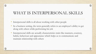 WHAT IS INTERPERSONAL SKILLS
• Interpersonal skills is all about working with other people
• In a business setting, the te...
