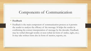 Components of Communication
• Feedback
• Feedback is the main component of communication process as it permits
the sender to analyze the efficacy of the message. It helps the sender in
confirming the correct interpretation of message by the decoder. Feedback
may be verbal (through words) or non-verbal (in form of smiles, sighs, etc.).
It may take written form also in form of memos, reports, etc.
 