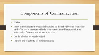 Components of Communication
• Noise
• Every communication process is bound to be disturbed by one or another
kind of noise. It interfere with the transportation and interpretation of
information from the sender to the receiver.
• Can be physical or psychological
• Impacts the effectivity of communication
 