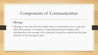 Components of Communication
• Message
• Message is a key idea that the sender wants to communicate. It is a sign that
elicits the response of recipient. Communication process begins with
deciding about the message to be conveyed. It must be ensured that the main
objective of the message is clear
 