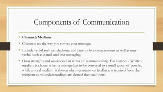 Components of Communication
• Channel/Medium
• Channels are the way you convey your message.
• Include verbal such as telephone, and face-to-face conversations as well as non-
verbal such as e-mail and text messaging.
• Own strengths and weaknesses in terms of communicating. For instance - Written
medium is chosen when a message has to be conveyed to a small group of people,
while an oral medium is chosen when spontaneous feedback is required from the
recipient as misunderstandings are cleared then and there.
 