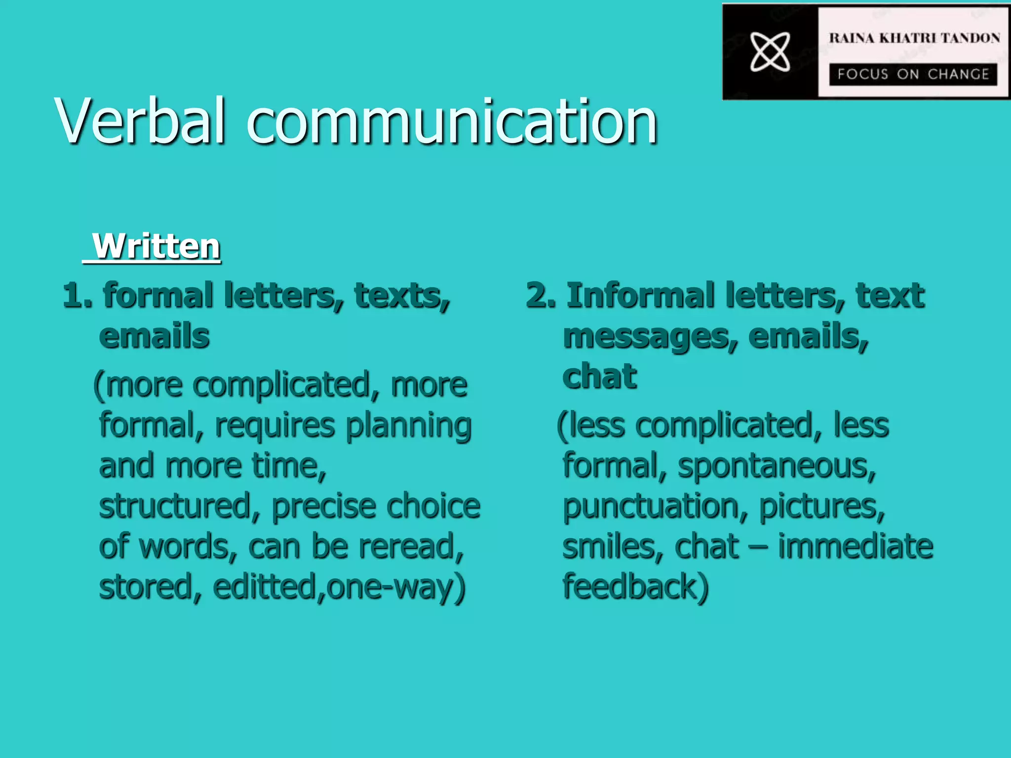 Verbal communication
Written
1. formal letters, texts,
emails
(more complicated, more
formal, requires planning
and more time,
structured, precise choice
of words, can be reread,
stored, editted,one-way)
2. Informal letters, text
messages, emails,
chat
(less complicated, less
formal, spontaneous,
punctuation, pictures,
smiles, chat – immediate
feedback)