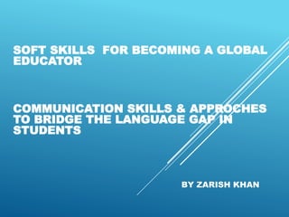 SOFT SKILLS FOR BECOMING A GLOBAL
EDUCATOR
COMMUNICATION SKILLS & APPROCHES
TO BRIDGE THE LANGUAGE GAP IN
STUDENTS
BY ZARISH KHAN
 