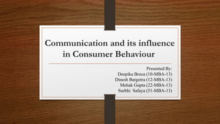 Communication and its influence 
in Consumer Behaviour 
Presented By: 
Deepika Broca (10-MBA-13) 
Dinesh Bargotra (12-MBA-13) 
Mehak Gupta (22-MBA-13) 
Surbhi Safaya (51-MBA-13) 
 