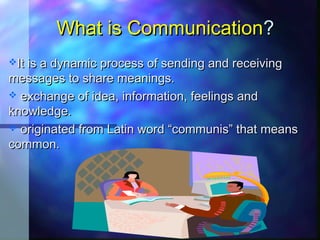 What is CommunicationWhat is Communication??
It is a dynamic process of sending and receivingIt is a dynamic process of sending and receiving
messages to share meanings.messages to share meanings.
 exchange of idea, information, feelings andexchange of idea, information, feelings and
knowledge.knowledge.
 originated from Latin word “communis” that meansoriginated from Latin word “communis” that means
common.common.
 