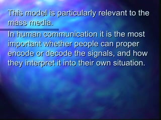 This model is particularly relevant to theThis model is particularly relevant to the
mass media.mass media.
In human communication it is the mostIn human communication it is the most
important whether people can properimportant whether people can proper
encode or decode the signals, and howencode or decode the signals, and how
they interpret it into their own situation.they interpret it into their own situation.
 
