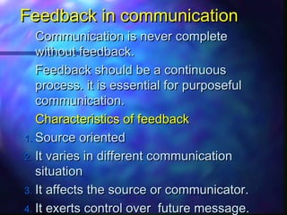 Feedback in communicationFeedback in communication
Communication is never completeCommunication is never complete
without feedback.without feedback.
Feedback should be a continuousFeedback should be a continuous
process. it is essential for purposefulprocess. it is essential for purposeful
communication.communication.
Characteristics of feedbackCharacteristics of feedback
1.1. Source orientedSource oriented
2.2. It varies in different communicationIt varies in different communication
situationsituation
3.3. It affects the source or communicator.It affects the source or communicator.
4.4. It exerts control over future message.It exerts control over future message.
 