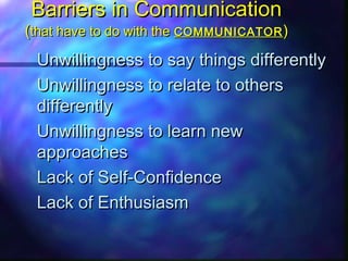 Barriers in CommunicationBarriers in Communication
((that have to do with thethat have to do with the COMMUNICATORCOMMUNICATOR ))
Unwillingness to say things differentlyUnwillingness to say things differently
Unwillingness to relate to othersUnwillingness to relate to others
differentlydifferently
Unwillingness to learn newUnwillingness to learn new
approachesapproaches
Lack of Self-ConfidenceLack of Self-Confidence
Lack of EnthusiasmLack of Enthusiasm
 