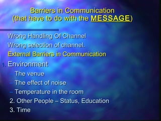 Barriers in CommunicationBarriers in Communication
(that have to do with the(that have to do with the MESSAGEMESSAGE))
Wrong Handling Of ChannelWrong Handling Of Channel
Wrong selection of channel.Wrong selection of channel.
External Barriers in CommunicationExternal Barriers in Communication
1.1. EnvironmentEnvironment
– The venueThe venue
– The effect of noiseThe effect of noise
– Temperature in the roomTemperature in the room
2. Other People – Status, Education2. Other People – Status, Education
3. Time3. Time
 