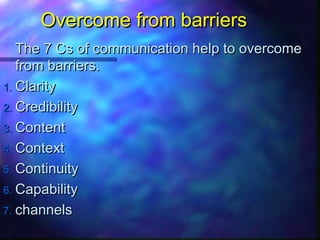 Overcome from barriersOvercome from barriers
The 7 Cs of communication help to overcomeThe 7 Cs of communication help to overcome
from barriers.from barriers.
1.1. ClarityClarity
2.2. CredibilityCredibility
3.3. ContentContent
4.4. ContextContext
5.5. ContinuityContinuity
6.6. CapabilityCapability
7.7. channelschannels
 