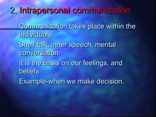 2.2. Intrapersonal communicationIntrapersonal communication
Communication takes place within theCommunication takes place within the
individuals.individuals.
Shelf talk, inner speech, mentalShelf talk, inner speech, mental
conversation.conversation.
It is the basis on our feelings, andIt is the basis on our feelings, and
beliefsbeliefs
Example-when we make decision.Example-when we make decision.
 