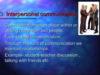 3.3. Interpersonal communicationInterpersonal communication
Communication takes place within orCommunication takes place within or
among more than two people.among more than two people.
Face to face communication.Face to face communication.
Through this kind of communication weThrough this kind of communication we
maintain relationships.maintain relationships.
Example- student-teacher discussion ,Example- student-teacher discussion ,
talking with friends etc.talking with friends etc.
 