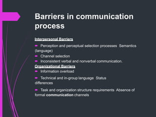 Barriers in communication
process
Interpersonal Barriers
 Perception and perceptual selection processes Semantics
(language)
 Channel selection
 Inconsistent verbal and nonverbal communication.
Organizational Barriers
 Information overload
 Technical and in-group language Status
differences
 Task and organization structure requirements Absence of
formal communication channels
 