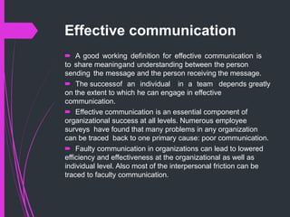Effective communication
 A good working definition for effective communication is
to share meaningand understanding between the person
sending the message and the person receiving the message.
 The successof an individual in a team depends greatly
on the extent to which he can engage in effective
communication.
 Effective communication is an essential component of
organizational success at all levels. Numerous employee
surveys have found that many problems in any organization
can be traced back to one primary cause: poor communication.
 Faulty communication in organizations can lead to lowered
efficiency and effectiveness at the organizational as well as
individual level. Also most of the interpersonal friction can be
traced to faculty communication.
 