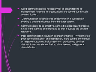  Good communication is necessary for all organizations as
management functions in organizations are carried out through
communication.
 Communication is considered effective when it succeeds in
evoking a desired response from the other person.
 Communication, to be effective, cannot be a haphazard process.
It has to be planned and executed so that it evokes the desired
response.
 Poor communication results in poor performance – When there is
poor communication in an organization, there can be any number
of negative outcomes, including errors, productivity declines,
distrust, lower morale, confusion, absenteeism, and general
dissatisfaction.
 